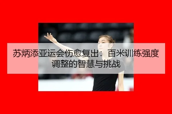 苏炳添亚运会伤愈复出：百米训练强度调整的智慧与挑战