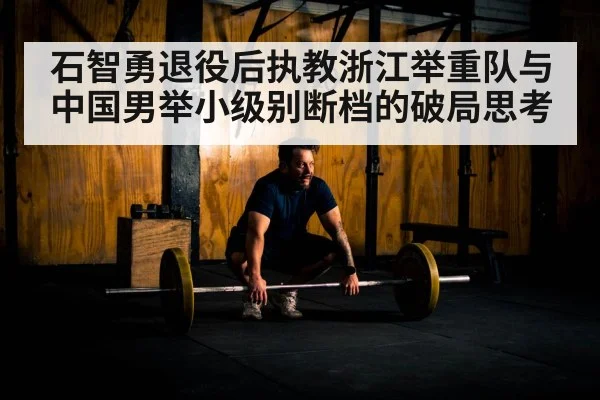 石智勇退役后执教浙江举重队与中国男举小级别断档的破局思考